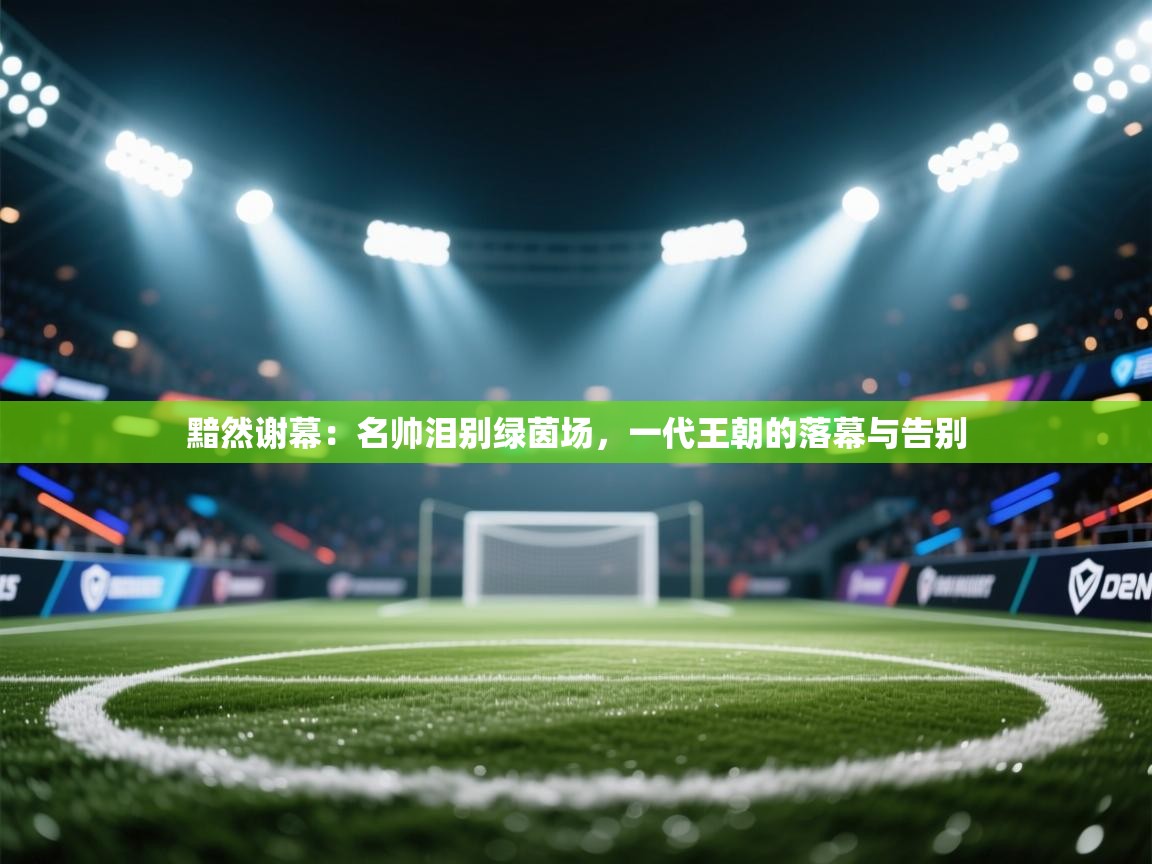 黯然谢幕:名帅泪别绿茵场,一代王朝的落幕与告别 第1张