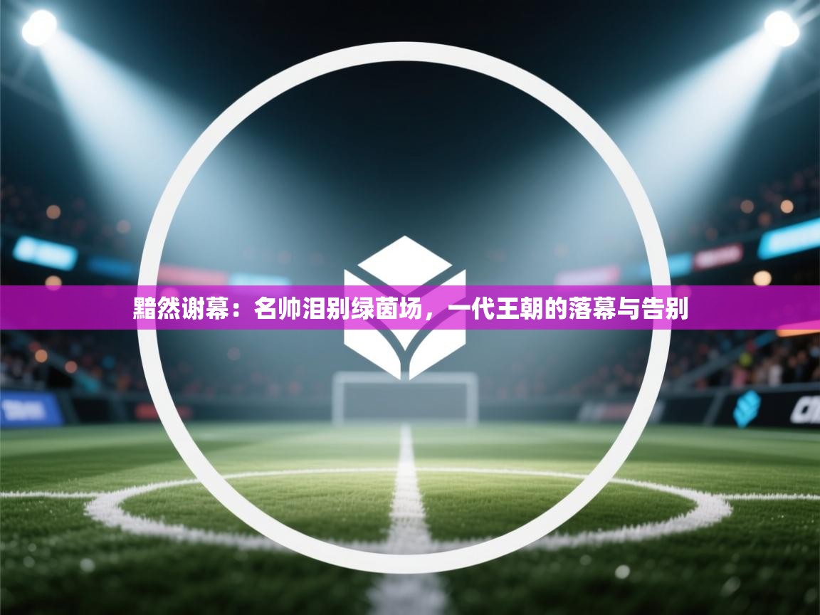 黯然谢幕:名帅泪别绿茵场,一代王朝的落幕与告别 第2张